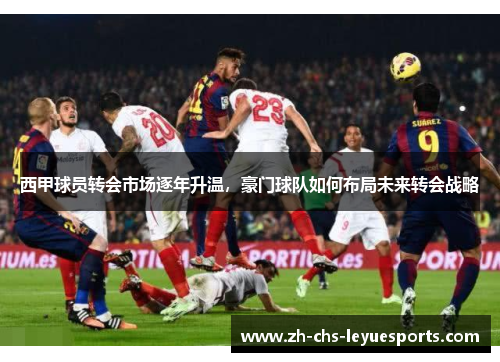 西甲球员转会市场逐年升温，豪门球队如何布局未来转会战略