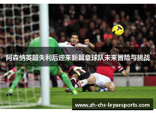 阿森纳英超失利后迎来新篇章球队未来冒险与挑战 阿森纳英超失利后迎来新篇章球队未来冒险与挑战