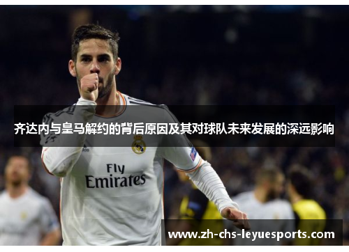 齐达内与皇马解约的背后原因及其对球队未来发展的深远影响