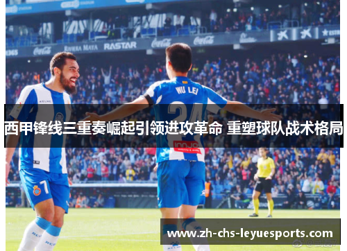 西甲锋线三重奏崛起引领进攻革命 重塑球队战术格局