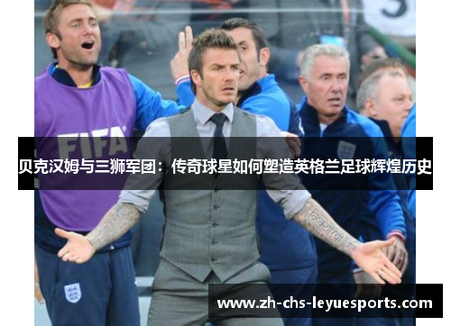 贝克汉姆与三狮军团:传奇球星如何塑造英格兰足球辉煌历史 贝克汉姆与三狮军团:传奇球星如何塑造英格兰足球辉煌历史