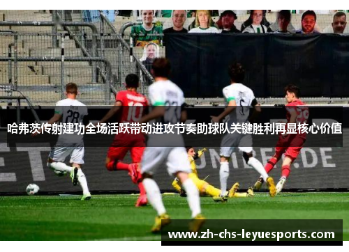 哈弗茨传射建功全场活跃带动进攻节奏助球队关键胜利再显核心价值 哈弗茨传射建功全场活跃带动进攻节奏助球队关键胜利再显核心价值