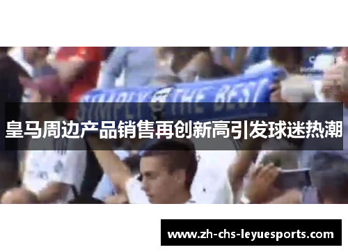 皇马周边产品销售再创新高引发球迷热潮 皇马周边产品销售再创新高引发球迷热潮